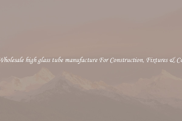 Wholesale high glass tube manufacture For Construction, Fixtures & Co.
