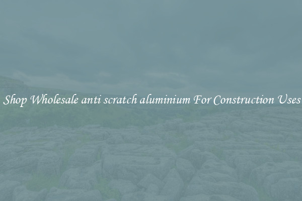 Shop Wholesale anti scratch aluminium For Construction Uses